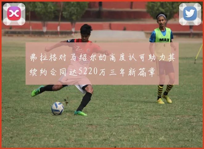 弗拉格对马绍尔的高度认可助力其续约合同达5220万三年新篇章