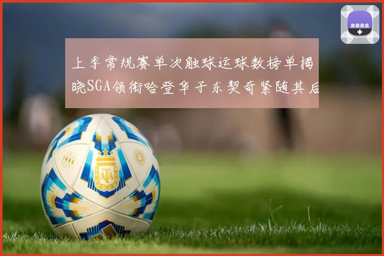 上季常规赛单次触球运球数榜单揭晓SGA领衔哈登华子东契奇紧随其后