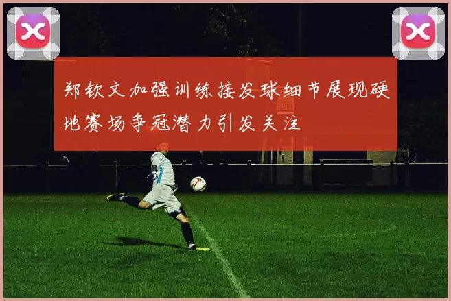 郑钦文加强训练接发球细节展现硬地赛场争冠潜力引发关注