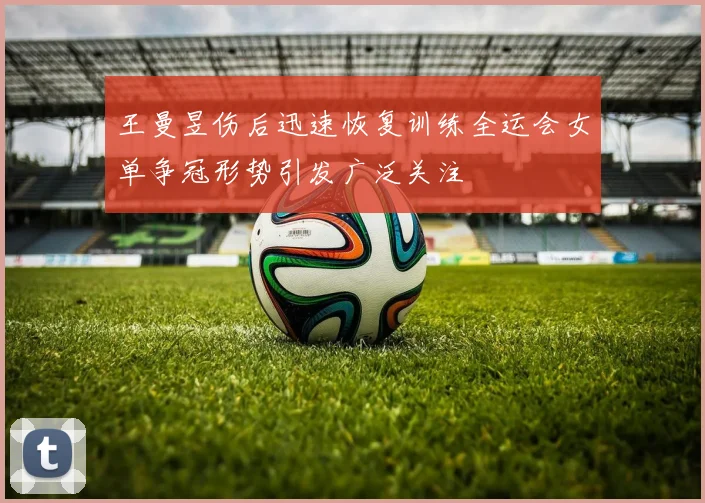 王曼昱伤后迅速恢复训练全运会女单争冠形势引发广泛关注