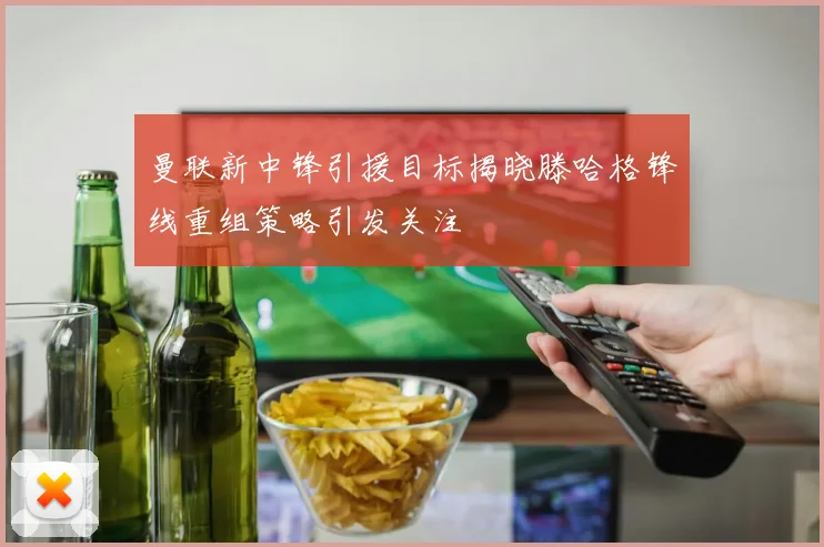 曼联新中锋引援目标揭晓滕哈格锋线重组策略引发关注