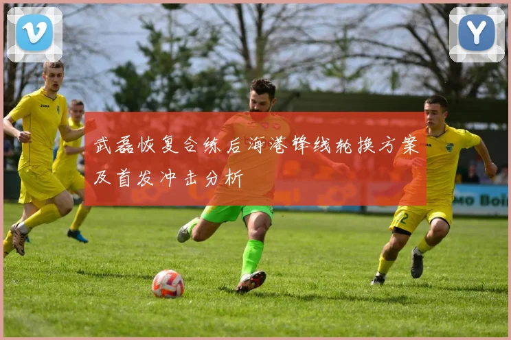 武磊恢复合练后海港锋线轮换方案及首发冲击分析
